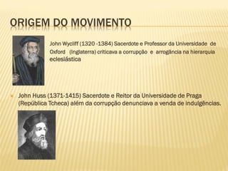ORIGEM DO MOVIMENTO
John Wycliff (1320 -1384) Sacerdote e Professor da Universidade de
Oxford (Inglaterra) criticava a corrupção e arrogância na hierarquia
eclesiás eclesiástica
 John Huss (1371-1415) Sacerdote e Reitor da Universidade de Praga
(República Tcheca) além da corrupção denunciava a venda de indulgências.
 