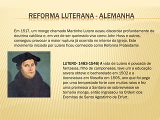REFORMA LUTERANA - ALEMANHA
Em 1517, um monge chamado Martinho Lutero ousou discordar profundamente da
doutrina católica e, em vez de ser queimado vivo como John Huss e outros,
conseguiu provocar a maior ruptura já ocorrida no interior da Igreja. Este
movimento iniciado por Lutero ficou conhecido como Reforma Protestante
LUTERO- 1483-1546) A vida de Lutero é povoada de
fantasias, fIlho de camponeses, teve um a educação
severa obteve o bacharelado em 1502 e a
licenciatura em filosofia em 1505, ano que foi pego
por uma tempestade forte com muitos raios e fez
uma promessa a Santana se sobrevivesse se
tornaria monge, então ingressou na Ordem dos
Eremitas de Santo Agostinho de Erfurt.
 