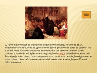 LUTERO era professor de teologia na cidade de Wittenberg. No ano de 1517,
insatisfeito com a situação da Igreja de sua época, publicou na porta da catedral as
suas 95 teses. Entre outros pontos estabelecidos por esse documento, Lutero
criticava a venda de indulgências e a negociação de cargos eclesiásticos feitas pela
Santa Igreja. Além disso, Lutero estipulava uma nova forma de relação religiosa onde,
entre outras coisas, afirmava-se que o indivíduo obtinha a salvação pela fé, e não
pelos seus atos.
 