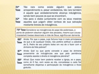 86ª
Tese
Ainda: Por que o papa, cuja fortuna hoje é mais principesca
do que a de qualquer Credo, não prefere edificar a catedral
de S. Pedro de seu próprio bolso em vez de o fazer com o
dinheiro de fiéis pobres?
87ª
Tese
Ainda: Quê ou que parte concede o papa do dinheiro
proveniente de indulgências aos que pela penitência
completa assiste o direito à indulgência plenária?
88ª
Tese
Afinal: Que maior bem poderia receber a Igreja, se o papa,
como Já O faz, cem vezes ao dia, concedesse a cada fiel
semelhante dispensa e participação da indulgência a título
gratuito.
75ª Tese Considerar as indulgências do papa tão poderosas, a
ponto de poderem absolver alguém dos pecados, mesmo que (cousa
impossível) tivesse desonrado a mãe de Deus, significa ser demente.
31ª
Tese
Tão raro como existe alguém que possui
arrependimento e, pesar verdadeiros, tão raro também
é aquele que verdadeiramente alcança indulgência,
sendo bem poucos os que se encontram.
32ª
Tese
Irão para o diabo juntamente com os seus mestres
aqueles que julgam obter certeza de sua salvação
mediante breves de indulgência.
 