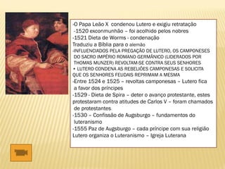 -O Papa Leão X condenou Lutero e exigiu retratação
-1520 exconmunhão – foi acolhido pelos nobres
-1521 Dieta de Worms - condenação
Traduziu a Bíblia para o alemão
-INFLUENCIADOS PELA PREGAÇÃO DE LUTERO, OS CAMPONESES
DO SACRO IMPÉRIO ROMANO GERMÂNICO (LIDERADOS POR
THOMAS MUNZER) REVOLTAM-SE CONTRA SEUS SENHORES
• LUTERO CONDENA AS REBELIÕES CAMPONESAS E SOLICITA
QUE OS SENHORES FEUDAIS REPRIMAM A MESMA
-Entre 1524 e 1525 – revoltas camponesas – Lutero fica
a favor dos príncipes
-1529 - Dieta de Spira – deter o avanço protestante, estes
protestaram contra atitudes de Carlos V – foram chamados
de protestantes
-1530 – Confissão de Augsburgo – fundamentos do
luteranismo
-1555 Paz de Augsburgo – cada príncipe com sua religião
Lutero organiza o Luteranismo – Igreja Luterana
 