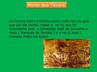 Morte dos Távora
Os Távora eram a família nobre mais rica do país
que um dia tentou matar o rei só que foi
descoberta pelo o Sebastião José de Carvalho e
melo ( Marquês de Pombal ) e o rei D.José I
mandou mata-los todos.
 