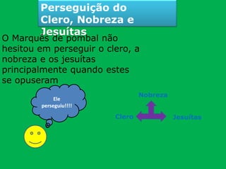 Perseguição do
Clero, Nobreza e
Jesuítas
O Marquês de pombal não
hesitou em perseguir o clero, a
nobreza e os jesuítas
principalmente quando estes
se opuseram
Ele
perseguiu!!!!
Nobreza
Clero Jesuítas
 