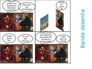 Bandadesenha
Alguém
tentou-me
assassinar
descubra
quem foi
Está bem
sua
machetada
Ah já
sei
quem
foi
Então
quem
foi?
Foi um
dos
Távoras
Então como
não sabemos
qual deles foi
manda-os
matar todos
Está
bem eu
mando
 