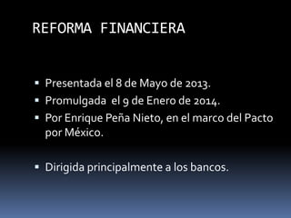 REFORMA FINANCIERA
 Presentada el 8 de Mayo de 2013.
 Promulgada el 9 de Enero de 2014.
 Por Enrique Peña Nieto, en el marco del Pacto
por México.
 Dirigida principalmente a los bancos.
 
