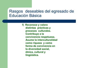 Rasgos  deseables del egresado de Educación Básica f)  Reconoce y valora distintas  prácticas y procesos  culturales. Contribuye a la convivencia respetuosa. Asume la interculturalidad como riqueza  y como forma de convivencia en la diversidad social, étnica, cultural y lingüística. 