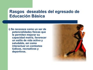i ) Se reconoce como un ser de potencialidades físicas que le permiten mejorar su capacidad motriz, favorecer un estilo de vida activo y saludable, así como interactuar en contextos lúdicos, recreativos y deportivos.  Rasgos  deseables del egresado de Educación Básica 