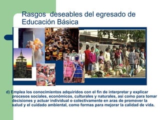 Rasgos  deseables del egresado de Educación Básica d) Emplea los conocimientos adquiridos con el fin de interpretar y explicar procesos sociales, económicos, culturales y naturales, así como para tomar decisiones y actuar individual o colectivamente en aras de promover la salud y el cuidado ambiental, como formas para mejorar la calidad de vida.  