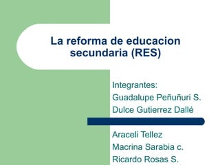 La reforma de educacion secundaria (RES) Integrantes: Guadalupe Peñuñuri S. Dulce Gutierrez Dallé Araceli Tellez  Macrina Sarabia c. Ricardo Rosas S. 