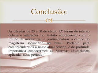 
Conclusão:
As décadas de 20 e 30 do século XX foram de intenso
debate e alterações no âmbito educacional, com o
intuito de modernizar e profissionalizar o campo do
magistério secundário no Brasil. Portanto para
compreendermos o nosso atual cenário, é de profunda
importância conhecermos as reformas educacionais
aplicadas neste período.
 