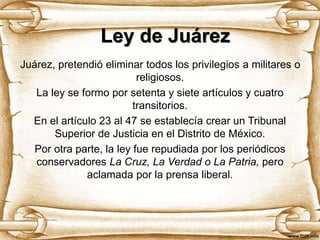Ley de Juárez
Juárez, pretendió eliminar todos los privilegios a militares o
religiosos.
La ley se formo por setenta y siete artículos y cuatro
transitorios.
En el artículo 23 al 47 se establecía crear un Tribunal
Superior de Justicia en el Distrito de México.
Por otra parte, la ley fue repudiada por los periódicos
conservadores La Cruz, La Verdad o La Patria, pero
aclamada por la prensa liberal.
 