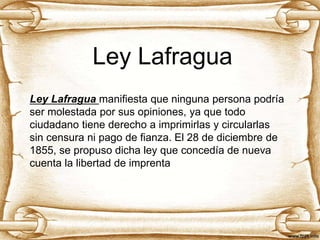 Ley Lafragua
Ley Lafragua manifiesta que ninguna persona podría
ser molestada por sus opiniones, ya que todo
ciudadano tiene derecho a imprimirlas y circularlas
sin censura ni pago de fianza. El 28 de diciembre de
1855, se propuso dicha ley que concedía de nueva
cuenta la libertad de imprenta
 