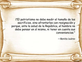 "El patriotismo no debe medir el tamaño de los
sacrificios, sino afrontarlos con resignación y
porque, ante la salud de la República, el hombre no
debe pensar en sí mismo, ni tener en cuenta sus
conveniencias."
—Benito Juárez
 