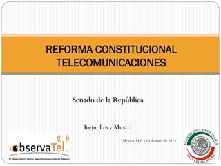 Senado de la República
Irene Levy Mustri
México, D.F. a 10 de abril de 2013
REFORMA CONSTITUCIONAL
TELECOMUNICACIONES
 