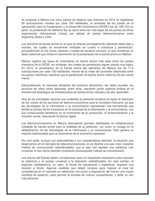 Al comparar a México con otros países se observa que mientras en 2012 se registraron
86 suscripciones móviles por cada 100 habitantes, el promedio de los países de la
rganización para la Cooperación y el Desarrollo Económicos (OCDE) fue de 109. Por su
parte, la penetración de telefonía fija se ubicó entre las más bajas de los países de dicha
organización internacional, incluso por debajo de países latinoamericanos como
Argentina, Brasil y Chile.

Los servicios de banda ancha en el país se ofrecen principalmente utilizando redes fijas y
móviles, las cuales se encuentran limitadas en cuanto a cobertura y penetración,
principalmente en las zonas urbanas y rurales de escasos recursos, lo que constituye un
factor adicional que inhibe el crecimiento de la penetración de la banda ancha en México.

México registra las tasas de crecimiento en banda ancha más altas entre los países
miembros de la OCDE, sin embargo, los niveles de penetración siguen siendo muy bajos.
En 2012, la penetración de la banda ancha fija alámbrica de México fue de 11.4
suscripciones por cada 100 habitantes, menos de la mitad del promedio observado entre
los países miembros, mientras que la penetración de banda ancha móvil fue 83 por ciento
menor.

Adicionalmente, la creciente demanda del comercio electrónico, las redes sociales, los
servicios de video sobre demanda, entre otros, requieren poner especial énfasis en el
fomento del despliegue de infraestructura de banda ancha robusta y de alta capacidad.

Una de las principales razones que sustentan la presente iniciativa es lograr la reducción
de los costos de los servicios de telecomunicaciones para la sociedad mexicana, ya que
las tecnologías de la información y la comunicación representan una herramienta que
facilita el acceso de los mexicanos en la sociedad de la información y el conocimiento, con
sus consecuentes beneficios en el incremento de la producción, el emprendimiento y la
inclusión social, reduciendo la brecha digital.

Las telecomunicaciones en México demuestran grandes debilidades en infraestructura
instalada de banda ancha para la totalidad de la población, así como un rezago en la
alfabetización de las tecnologías de la información y la comunicación. Esto genera un
impacto desfavorable para el crecimiento de la economía mexicana.

Por otra parte, aunque con antecedentes y con características distintas, la situación que
observamos en el mercado de telecomunicaciones no es distinta a la que viven nuestros
medios de comunicación radiodifundidos, que si bien han logrado una cobertura casi
universal, lo han hecho también mostrando preocupantes índices de concentración.

Los activos del Estado deben considerarse como un importante mecanismo para impulsar
la cobertura y el acceso universal a la televisión radiodifundida. En este sentido, el
espectro radioeléctrico, su valor, la forma de adjudicarse y explotarse, requiere una
revisión a fondo. Algunas medidas que deben tomarse para mejorar el nivel de
competencia en el mercado se relacionan con poner a disposición del mismo una mayor
cantidad de espectro, para permitir la entrada de nuevos competidores, y darle un uso
más eficiente.
 