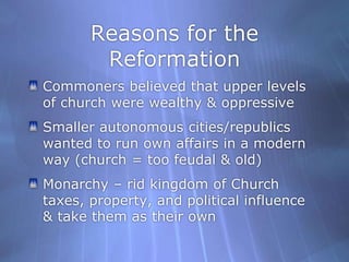Reasons for the ReformationCommoners believed that upper levels of church were wealthy & oppressive Smaller autonomous cities/republics wanted to run own affairs in a modern way (church = too feudal & old)Monarchy – rid kingdom of Church taxes, property, and political influence & take them as their own