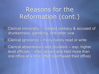 Reasons for the Reformation (cont.)Clerical immorality – violated celibacy & accused of drunkenness, gambling, and other viceClerical ignorance – many barely read or write Clerical absenteeism and pluralism – esp. higher level officials – often absent and held more than one office at a time (often purchased their office)
