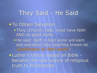 They Said - He SaidTo Obtain Salvation…They (Church) said: must have faith AND do good worksHe said: faith in God alone will earn one salvation (key teaching known as “justification by faith alone”)Luther’s theory based on Bible - became the sole source of religious truth to Protestants