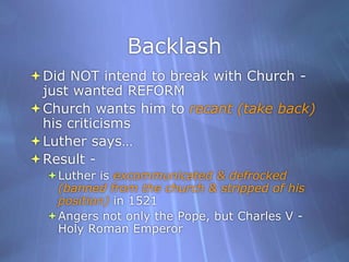 BacklashDid NOT intend to break with Church - just wanted REFORMChurch wants him to recant (take back) his criticisms Luther says…Result -Luther is excommunicated & defrocked (banned from the church & stripped of his position) in 1521Angers not only the Pope, but Charles V - Holy Roman Emperor