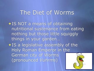 The Diet of WormsIS NOT a means of obtaining nutritional sustenance from eating nothing but those little squiggly things in your garden…IS a legislative assembly of the Holy Roman Emperor in the German city of Worms (pronounced Vuhrms)