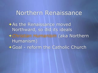 Northern RenaissanceAs the Renaissance moved Northward, so did its idealsChristian Humanism (aka Northern Humanism)Goal - reform the Catholic Church