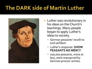   Luther was revolutionary in
    his ideas on the Church’s
    teachings. Many people
    began to apply Luther’s
    ideas to society.
     German peasants’ revolt to
      end serfdom
     Luther’s response: SHOW
      PEASANTS NO MERCY
     100,000 peasants, more or
      less, were massacred by
      German princes’ armies.
 