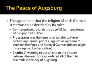    The agreement that the religion of each German
    state was to be decided by its ruler.
     German princes loyal to the pope VS German princes
      who supported Luther.
     Protestants was the term used to refer to these
      protesting German princes (against an agreement
      between the Pope and his loyal German princes to join
      forces against Luther’s ideas).
     Charles V, wanting to put an end to the dispute
      between German princes, ordered all of them to
      assemble in the city of Augsburg.
 