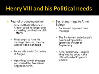    Fear of producing no heir             Secret marriage to Anne
     Believed that Catherine of           Boleyn
      Aragon could no longer bear           Parliament legalized their
      a son (they only had one child         marriage
      – Mary)
                                            The Parliament ended pope’s
     First sought to have his               power in England by
      marriage divorced, then he             approving the Act of
      wanted it to be annuled                Supremacy

     Pope’s side is with Catherine         Act of Supremacy – English
      of Aragon                              king, not the pope, is the
                                             official head of England’s
     Henry breaks with the pope             Church.
      and started the Protestant
      Anglican Church.
 