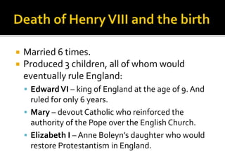    Married 6 times.
   Produced 3 children, all of whom would
    eventually rule England:
     Edward VI – king of England at the age of 9. And
      ruled for only 6 years.
     Mary – devout Catholic who reinforced the
      authority of the Pope over the English Church.
     Elizabeth I – Anne Boleyn’s daughter who would
      restore Protestantism in England.
 