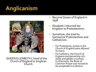    Became Queen of England in
                                      1558
                                     Elizabeth I returned her
                                      kingdom to Protestantism.
                                     Somehow, she tried to
                                      harmonize Protestantism and
                                      Catholicism.

                                       For Protestants, priests in the
                                        Church of England were allowed
                                        to marry.
                                       For Catholics, the Church of
                                        England maintained the rich
QUEEN ELIZABETH I, head of the          robes and golden crucifixes.
  Church of England or Anglican         Furthermore, the Book of
             Church                     Common Prayer was revised to
                                        be acceptable to Catholics.
 