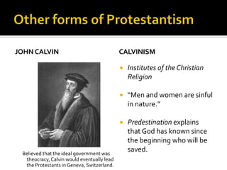 JOHN CALVIN                                 CALVINISM

                                               Institutes of the Christian
                                                Religion

                                               “Men and women are sinful
                                                in nature.”

                                               Predestination explains
                                                that God has known since
                                                the beginning who will be
 Believed that the ideal government was
                                                saved.
  theocracy, Calvin would eventually lead
  the Protestants in Geneva, Switzerland.
 
