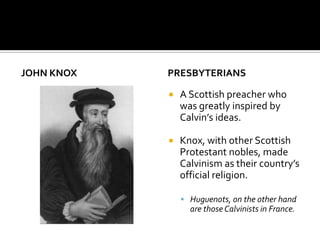 JOHN KNOX   PRESBYTERIANS

               A Scottish preacher who
                was greatly inspired by
                Calvin’s ideas.

               Knox, with other Scottish
                Protestant nobles, made
                Calvinism as their country’s
                official religion.

                 Huguenots, on the other hand
                  are those Calvinists in France.
 
