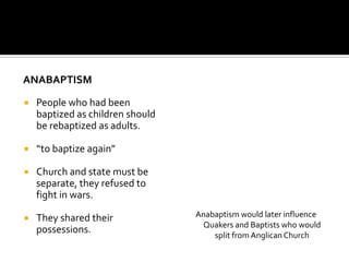 ANABAPTISM

   People who had been
    baptized as children should
    be rebaptized as adults.

   “to baptize again”

   Church and state must be
    separate, they refused to
    fight in wars.

   They shared their             Anabaptism would later influence
                                   Quakers and Baptists who would
    possessions.
                                      split from Anglican Church
 