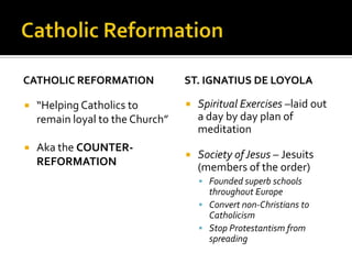 CATHOLIC REFORMATION              ST. IGNATIUS DE LOYOLA

   “Helping Catholics to            Spiritual Exercises –laid out
    remain loyal to the Church”       a day by day plan of
                                      meditation
   Aka the COUNTER-
                                     Society of Jesus – Jesuits
    REFORMATION                       (members of the order)
                                       Founded superb schools
                                        throughout Europe
                                       Convert non-Christians to
                                        Catholicism
                                       Stop Protestantism from
                                        spreading
 
