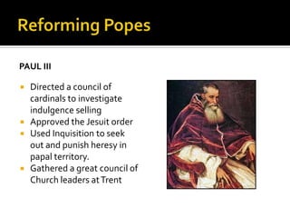 PAUL III

   Directed a council of
    cardinals to investigate
    indulgence selling
   Approved the Jesuit order
   Used Inquisition to seek
    out and punish heresy in
    papal territory.
   Gathered a great council of
    Church leaders at Trent
 