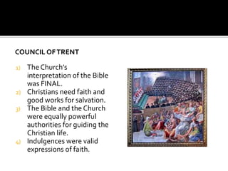 COUNCIL OF TRENT

1)   The Church’s
     interpretation of the Bible
     was FINAL.
2)   Christians need faith and
     good works for salvation.
3)   The Bible and the Church
     were equally powerful
     authorities for guiding the
     Christian life.
4)   Indulgences were valid
     expressions of faith.
 