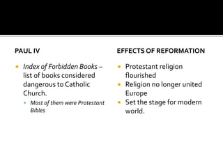 PAUL IV                              EFFECTS OF REFORMATION

   Index of Forbidden Books –          Protestant religion
    list of books considered             flourished
    dangerous to Catholic               Religion no longer united
    Church.                              Europe
     Most of them were Protestant      Set the stage for modern
      Bibles                             world.
 
