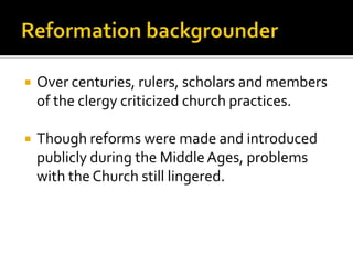    Over centuries, rulers, scholars and members
    of the clergy criticized church practices.

   Though reforms were made and introduced
    publicly during the Middle Ages, problems
    with the Church still lingered.
 