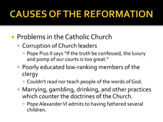    Problems in the Catholic Church
     Corruption of Church leaders
      ▪ Pope Pius II says “If the truth be confessed, the luxury
        and pomp of our courts is too great.”
     Poorly educated low-ranking members of the
      clergy
      ▪ Couldn’t read nor teach people of the words of God.
     Marrying, gambling, drinking, and other practices
      which counter the doctrines of the Church.
      ▪ Pope Alexander VI admits to having fathered several
        children.
 