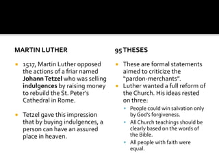 MARTIN LUTHER                       95 THESES

   1517, Martin Luther opposed      These are formal statements
    the actions of a friar named      aimed to criticize the
    Johann Tetzel who was selling     “pardon-merchants”.
    indulgences by raising money     Luther wanted a full reform of
    to rebuild the St. Peter’s        the Church. His ideas rested
    Cathedral in Rome.                on three:
                                         People could win salvation only
   Tetzel gave this impression           by God’s forgiveness.
    that by buying indulgences, a        All Church teachings should be
    person can have an assured            clearly based on the words of
    place in heaven.                      the Bible.
                                         All people with faith were
                                          equal.
 