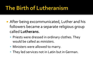    After being excommunicated, Luther and his
    followers became a separate religious group
    called Lutherans.
     Priests were dressed in ordinary clothes. They
      would be called as ministers.
     Ministers were allowed to marry.
     They led services not in Latin but in German.
 