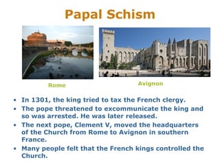 Papal Schism




          Rome                     Avignon


• In 1301, the king tried to tax the French clergy.
• The pope threatened to excommunicate the king and
  so was arrested. He was later released.
• The next pope, Clement V, moved the headquarters
  of the Church from Rome to Avignon in southern
  France.
• Many people felt that the French kings controlled the
  Church.
 