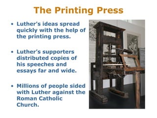 The Printing Press
• Luther’s ideas spread
  quickly with the help of
  the printing press.

• Luther’s supporters
  distributed copies of
  his speeches and
  essays far and wide.

• Millions of people sided
  with Luther against the
  Roman Catholic
  Church.
 