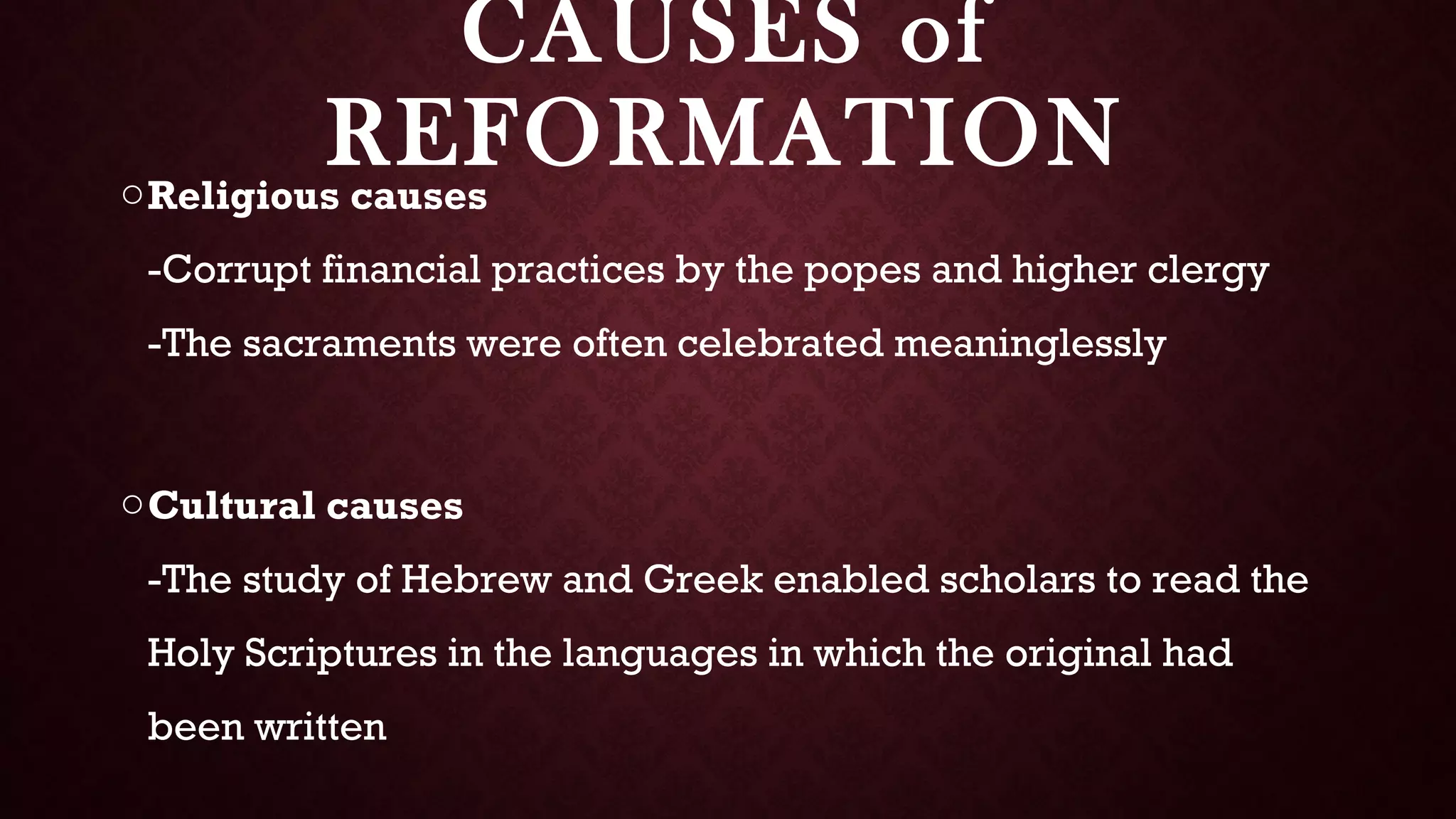 CAUSES of
REFORMATIONoReligious causes
-Corrupt financial practices by the popes and higher clergy
-The sacraments were often celebrated meaninglessly
oCultural causes
-The study of Hebrew and Greek enabled scholars to read the
Holy Scriptures in the languages in which the original had
been written
 