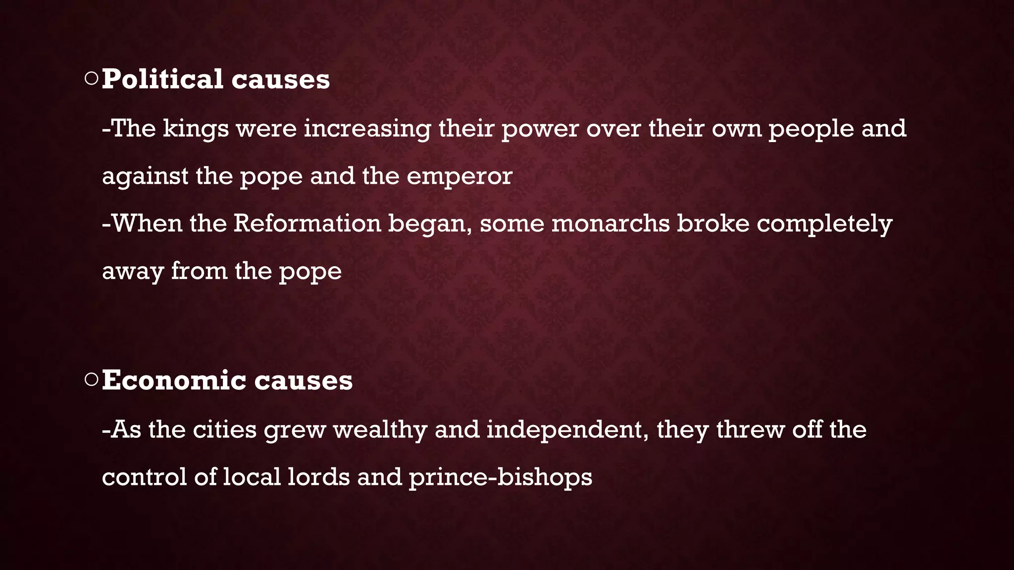 oPolitical causes
-The kings were increasing their power over their own people and
against the pope and the emperor
-When the Reformation began, some monarchs broke completely
away from the pope
oEconomic causes
-As the cities grew wealthy and independent, they threw off the
control of local lords and prince-bishops
 