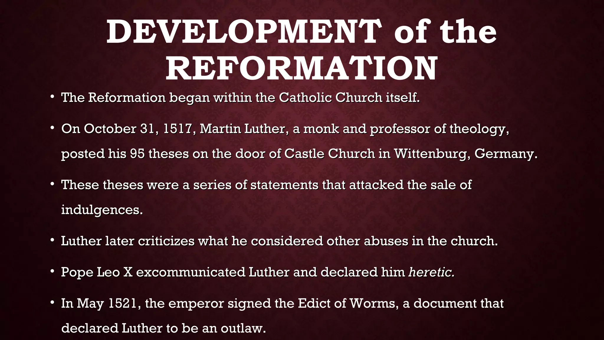 DEVELOPMENT of the
REFORMATION
• The Reformation began within the Catholic Church itself.The Reformation began within the Catholic Church itself.
• On October 31, 1517, Martin Luther, a monk and professor of theology,On October 31, 1517, Martin Luther, a monk and professor of theology,
posted his 95 theses on the door of Castle Church in Wittenburg, Germany.posted his 95 theses on the door of Castle Church in Wittenburg, Germany.
• These theses were a series of statements that attacked the sale ofThese theses were a series of statements that attacked the sale of
indulgences.indulgences.
• Luther later criticizes what he considered other abuses in the church.Luther later criticizes what he considered other abuses in the church.
• Pope Leo X excommunicated Luther and declared himPope Leo X excommunicated Luther and declared him heretic.heretic.
• In May 1521, the emperor signed the Edict of Worms, a document that
declared Luther to be an outlaw.
 