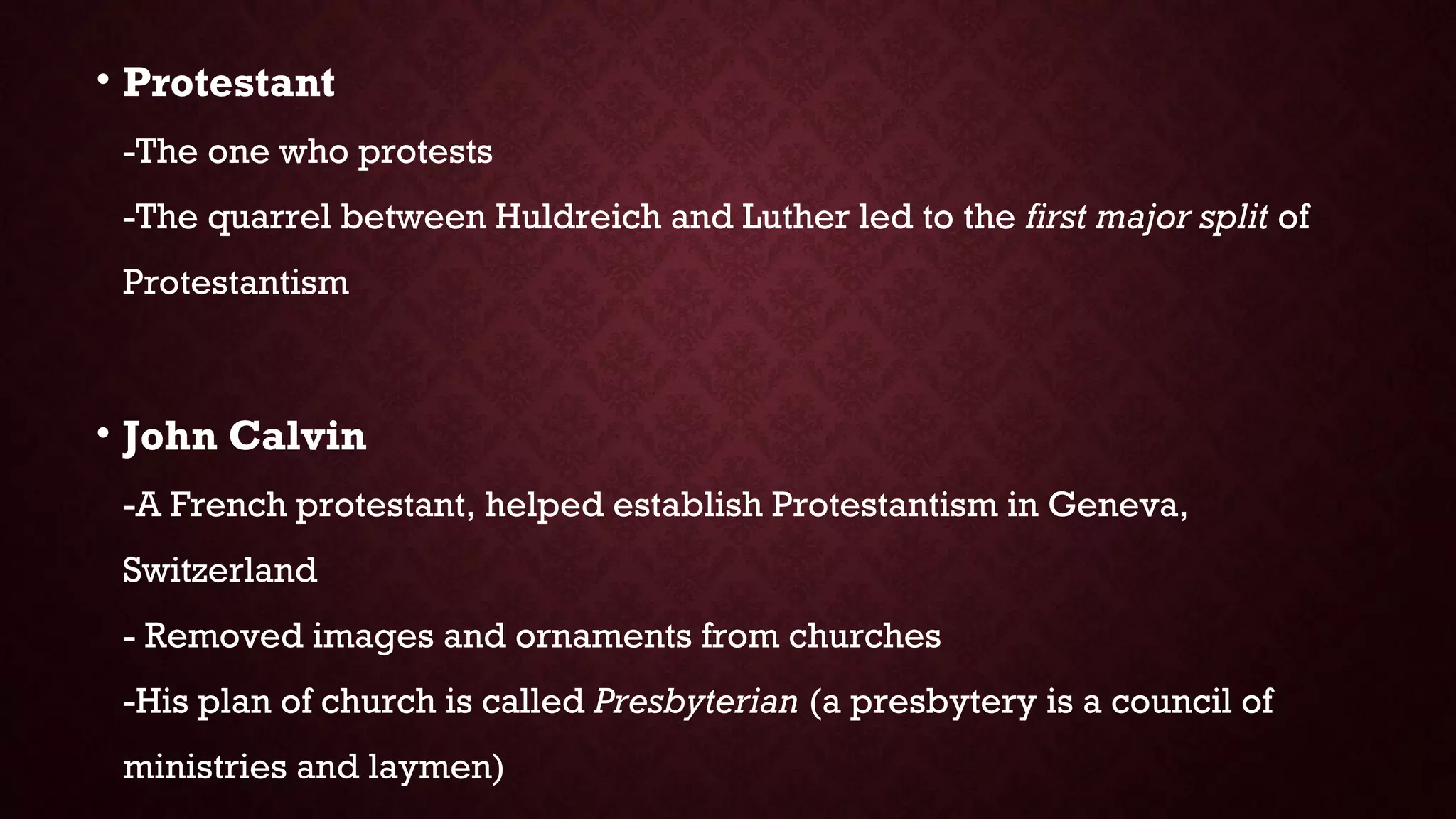 • Protestant
-The one who protests
-The quarrel between Huldreich and Luther led to the first major split of
Protestantism
• John Calvin
-A French protestant, helped establish Protestantism in Geneva,
Switzerland
- Removed images and ornaments from churches
-His plan of church is called Presbyterian (a presbytery is a council of
ministries and laymen)
 