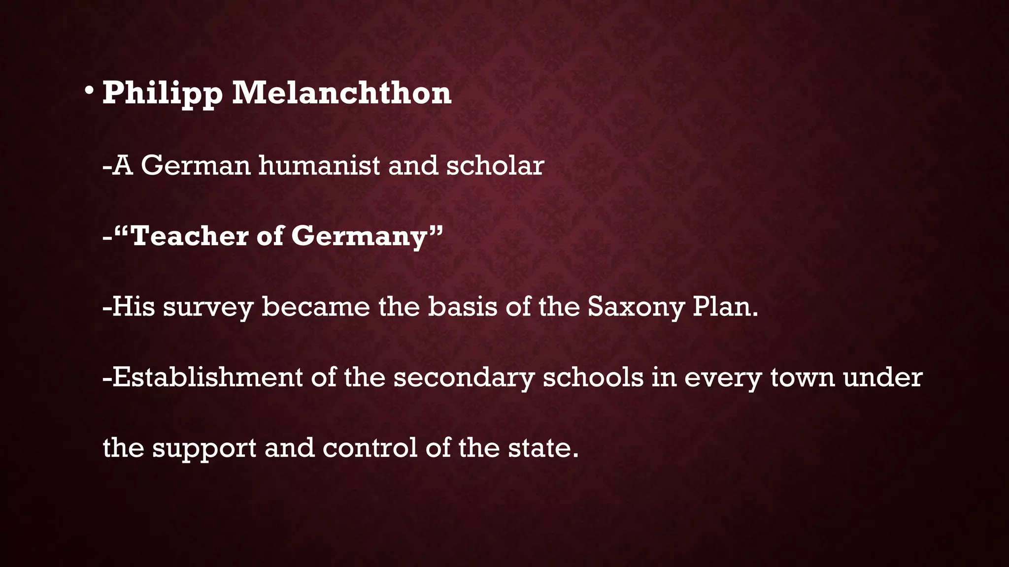• Philipp Melanchthon
-A German humanist and scholar
-“Teacher of Germany”
-His survey became the basis of the Saxony Plan.
-Establishment of the secondary schools in every town under
the support and control of the state.
 