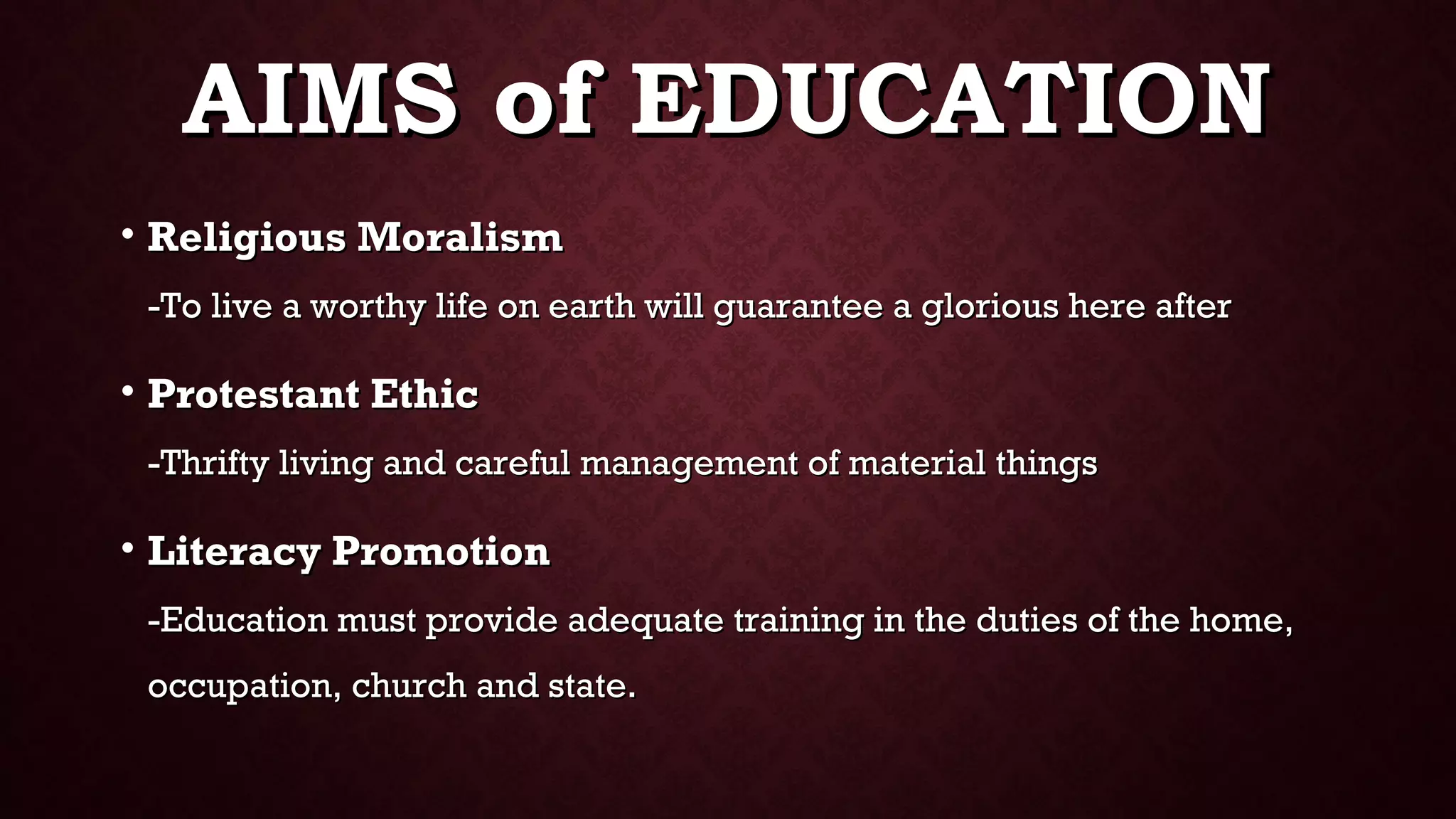 AIMS of EDUCATIONAIMS of EDUCATION
• Religious MoralismReligious Moralism
-To live a worthy life on earth will guarantee a glorious here after-To live a worthy life on earth will guarantee a glorious here after
• Protestant EthicProtestant Ethic
-Thrifty living and careful management of material things-Thrifty living and careful management of material things
• Literacy PromotionLiteracy Promotion
-Education must provide adequate training in the duties of the home,-Education must provide adequate training in the duties of the home,
occupation, church and state.occupation, church and state.
 
