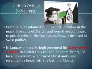 Uldrich Zwingli
(1484 – 1531)
 Eventually, he attained an influential position in the
major Swiss city of Zurich, and from there continued
to preach reform. He also became heavily involved in
Swiss politics.
 In January of 1523, Zwingli presented his Sixty-seven
Articles to Zurich's city council. In them, he argued
for a new system, a reform of Christianity, and
essentially, a break with the Catholic Church.
 
